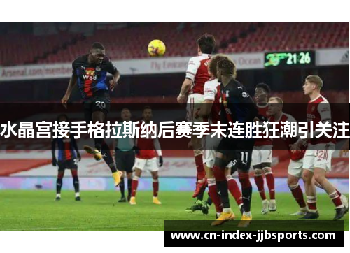 水晶宫接手格拉斯纳后赛季末连胜狂潮引关注 水晶宫接手格拉斯纳后赛季末连胜狂潮引关注