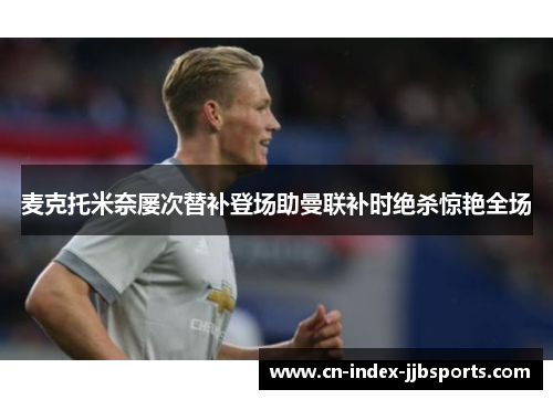 麦克托米奈屡次替补登场助曼联补时绝杀惊艳全场