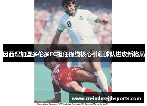 因西涅加盟多伦多FC担任锋线核心引领球队进攻新格局