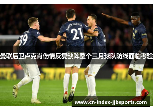 曼联后卫卢克肖伤情反复缺阵整个三月球队防线面临考验