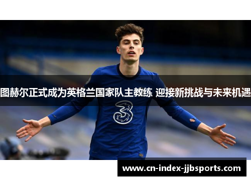 图赫尔正式成为英格兰国家队主教练 迎接新挑战与未来机遇 图赫尔正式成为英格兰国家队主教练 迎接新挑战与未来机遇